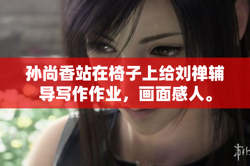 孙尚香站在椅子上给刘禅辅导写作作业，画面感人。