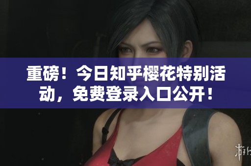重磅！今日知乎樱花特别活动，免费登录入口公开！