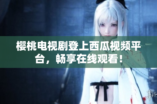 樱桃电视剧登上西瓜视频平台，畅享在线观看！