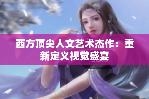 西方顶尖人文艺术杰作：重新定义视觉盛宴