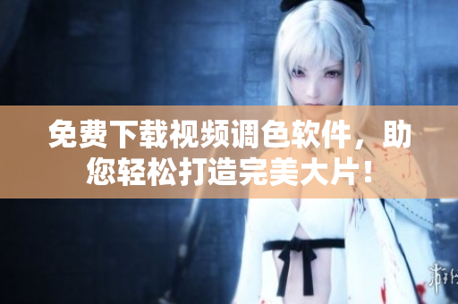 免费下载视频调色软件，助您轻松打造完美大片！
