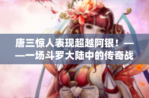 唐三惊人表现超越阿银！——一场斗罗大陆中的传奇战役
