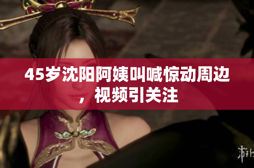 45岁沈阳阿姨叫喊惊动周边，视频引关注