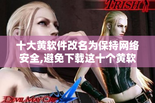十大黄软件改名为保持网络安全,避免下载这十个黄软件