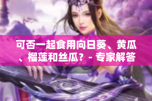 可否一起食用向日葵、黄瓜、榴莲和丝瓜？- 专家解答