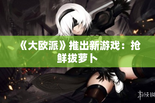 《大欧派》推出新游戏：抢鲜拔萝卜
