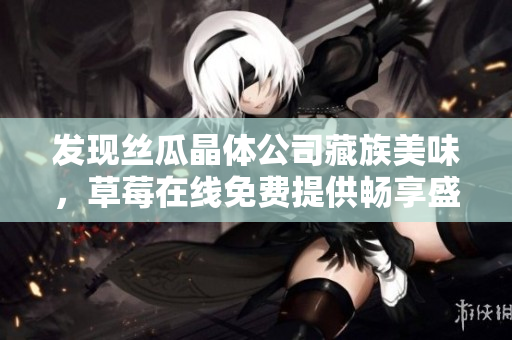 发现丝瓜晶体公司藏族美味，草莓在线免费提供畅享盛宴