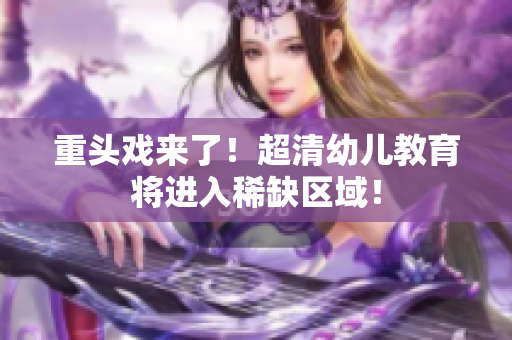 重头戏来了！超清幼儿教育将进入稀缺区域！