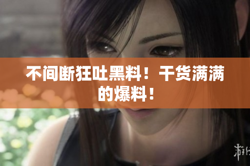 不间断狂吐黑料！干货满满的爆料！