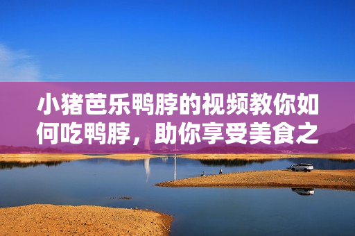 小猪芭乐鸭脖的视频教你如何吃鸭脖，助你享受美食之旅