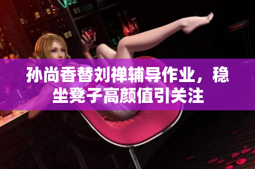 孙尚香替刘禅辅导作业，稳坐凳子高颜值引关注
