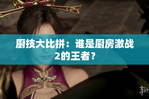 厨技大比拼：谁是厨房激战2的王者？