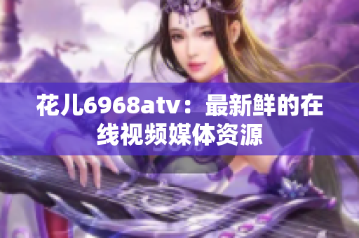 花儿6968atv：最新鲜的在线视频媒体资源