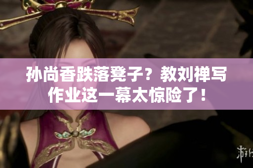 孙尚香跌落凳子？教刘禅写作业这一幕太惊险了！