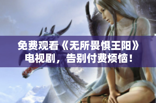 免费观看《无所畏惧王阳》电视剧，告别付费烦恼！