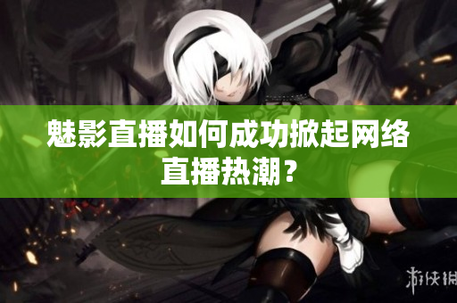 魅影直播如何成功掀起网络直播热潮？