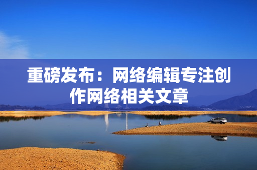 重磅发布：网络编辑专注创作网络相关文章