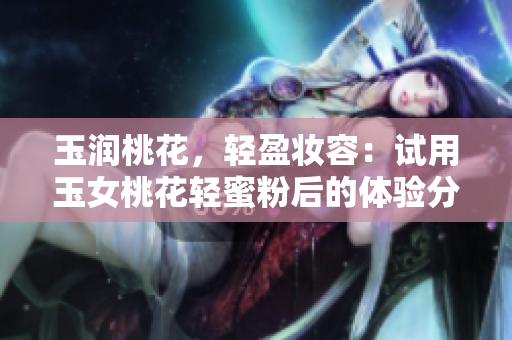 玉润桃花，轻盈妆容：试用玉女桃花轻蜜粉后的体验分享