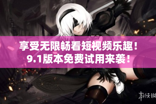 享受无限畅看短视频乐趣！9.1版本免费试用来袭！