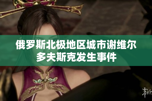 俄罗斯北极地区城市谢维尔多夫斯克发生事件