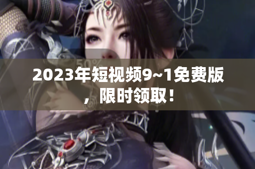 2023年短视频9~1免费版，限时领取！
