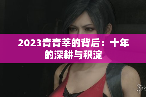2023青青莘的背后：十年的深耕与积淀