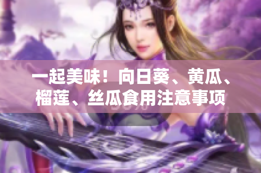 一起美味！向日葵、黄瓜、榴莲、丝瓜食用注意事项