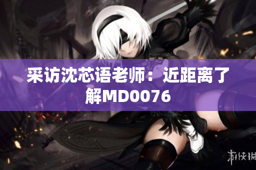 采访沈芯语老师：近距离了解MD0076