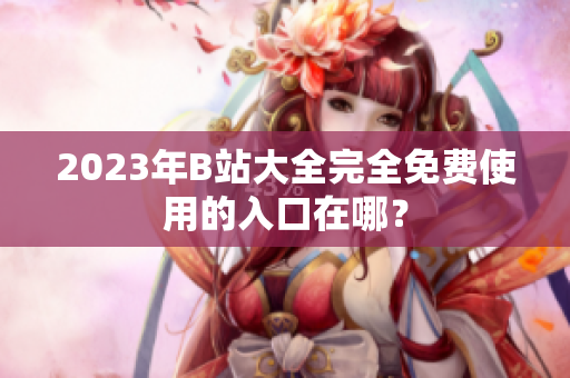 2023年B站大全完全免费使用的入口在哪？