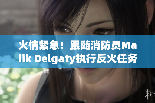 火情紧急！跟随消防员Malik Delgaty执行反火任务