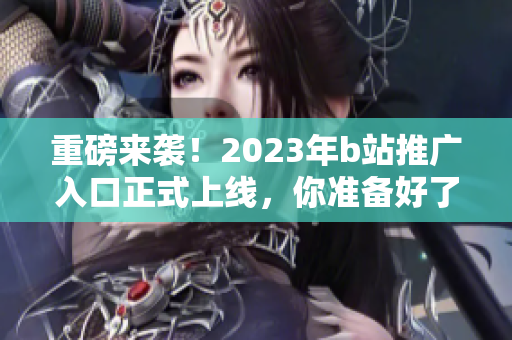 重磅来袭！2023年b站推广入口正式上线，你准备好了吗？