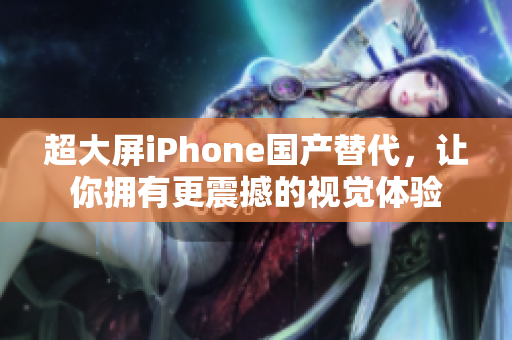 超大屏iPhone国产替代，让你拥有更震撼的视觉体验