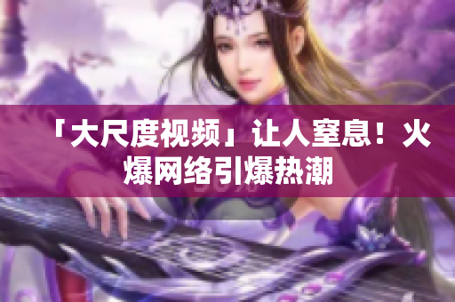 「大尺度视频」让人窒息！火爆网络引爆热潮