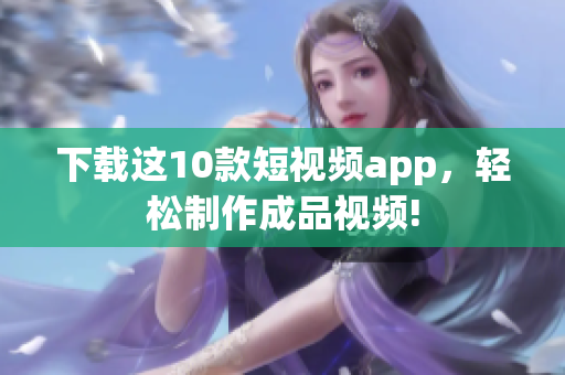 下载这10款短视频app，轻松制作成品视频!