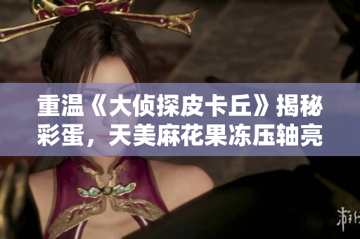 重温《大侦探皮卡丘》揭秘彩蛋，天美麻花果冻压轴亮相