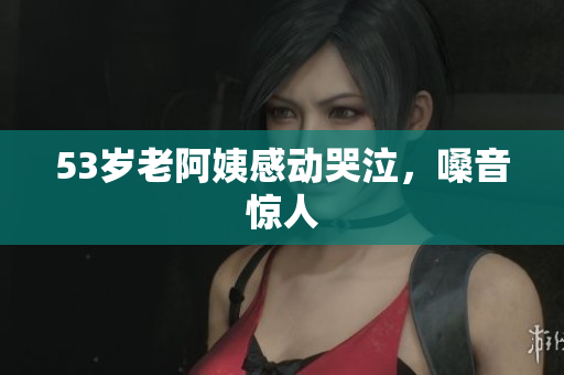 53岁老阿姨感动哭泣，嗓音惊人