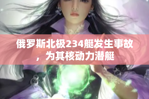 俄罗斯北极234艇发生事故，为其核动力潜艇