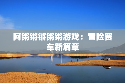 阿锵锵锵锵锵游戏：冒险赛车新篇章