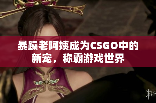 暴躁老阿姨成为CSGO中的新宠，称霸游戏世界