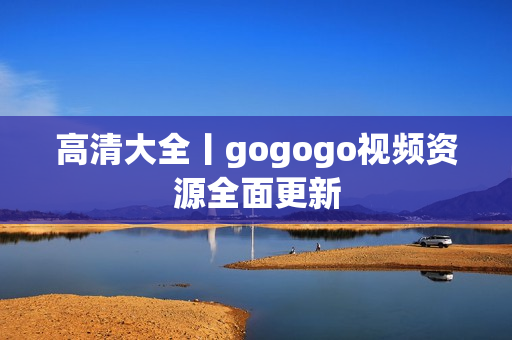 高清大全丨gogogo视频资源全面更新
