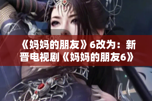 《妈妈的朋友》6改为：新晋电视剧《妈妈的朋友6》热映，引发观众热议