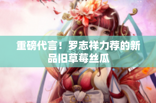 重磅代言！罗志祥力荐的新品旧草莓丝瓜