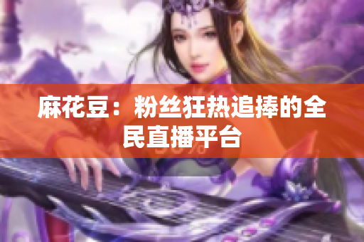 麻花豆：粉丝狂热追捧的全民直播平台