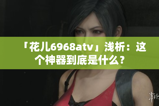 「花儿6968atv」浅析：这个神器到底是什么？