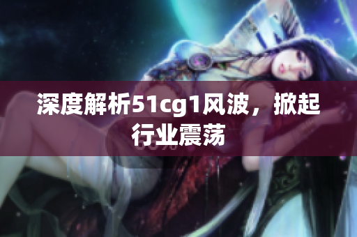 深度解析51cg1风波，掀起行业震荡