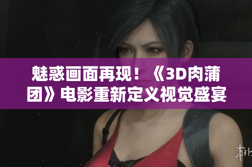 魅惑画面再现！《3D肉蒲团》电影重新定义视觉盛宴