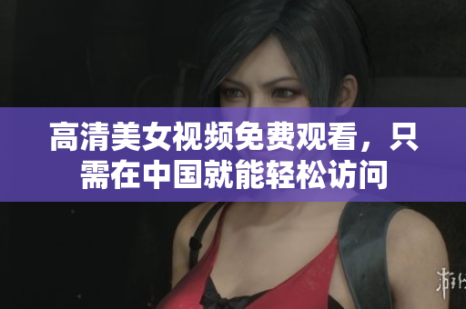 高清美女视频免费观看，只需在中国就能轻松访问