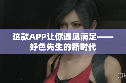 这款APP让你遇见满足——好色先生的新时代