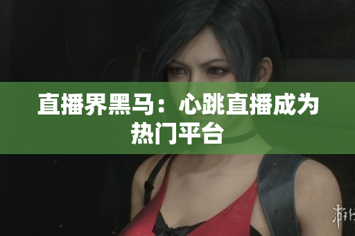 直播界黑马：心跳直播成为热门平台