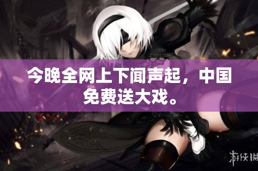 今晚全网上下闻声起，中国免费送大戏。